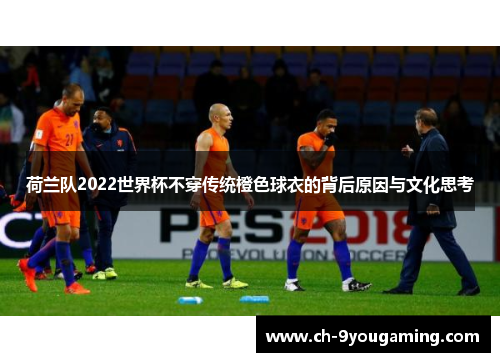 荷兰队2022世界杯不穿传统橙色球衣的背后原因与文化思考 荷兰队2022世界杯不穿传统橙色球衣的背后原因与文化思考