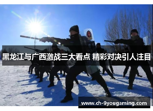 黑龙江与广西激战三大看点 精彩对决引人注目 黑龙江与广西激战三大看点 精彩对决引人注目