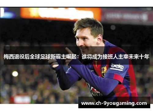 梅西退役后全球足球新霸主崛起:谁将成为接班人主宰未来十年 梅西退役后全球足球新霸主崛起:谁将成为接班人主宰未来十年